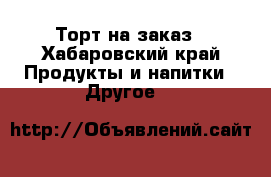 Торт на заказ - Хабаровский край Продукты и напитки » Другое   